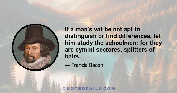 If a man's wit be not apt to distinguish or find differences, let him study the schoolmen; for they are cymini sectores, splitters of hairs.