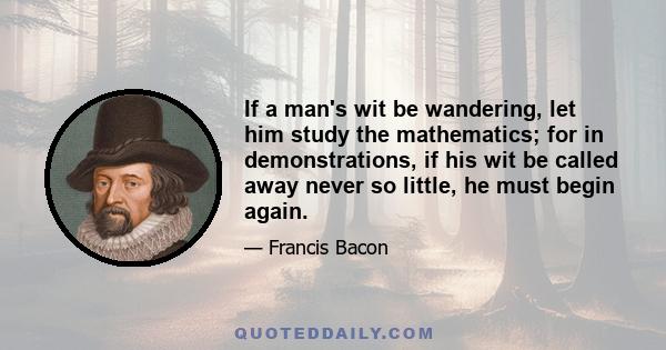 If a man's wit be wandering, let him study the mathematics; for in demonstrations, if his wit be called away never so little, he must begin again.