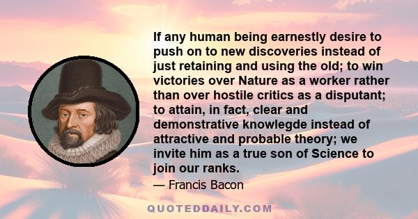 If any human being earnestly desire to push on to new discoveries instead of just retaining and using the old; to win victories over Nature as a worker rather than over hostile critics as a disputant; to attain, in