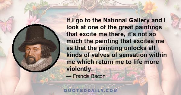 If I go to the National Gallery and I look at one of the great paintings that excite me there, it's not so much the painting that excites me as that the painting unlocks all kinds of valves of sensation within me which