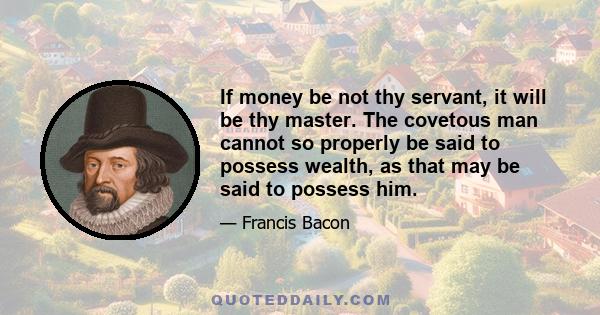 If money be not thy servant, it will be thy master. The covetous man cannot so properly be said to possess wealth, as that may be said to possess him.