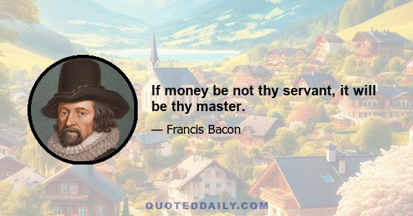 If money be not thy servant, it will be thy master.