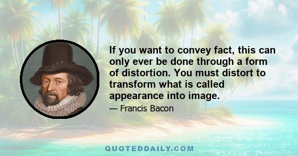 If you want to convey fact, this can only ever be done through a form of distortion. You must distort to transform what is called appearance into image.