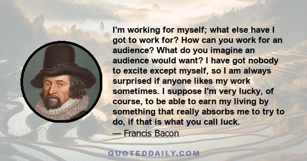 I'm working for myself; what else have I got to work for? How can you work for an audience? What do you imagine an audience would want? I have got nobody to excite except myself, so I am always surprised if anyone likes 