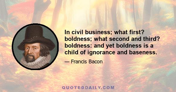 In civil business; what first? boldness; what second and third? boldness: and yet boldness is a child of ignorance and baseness.