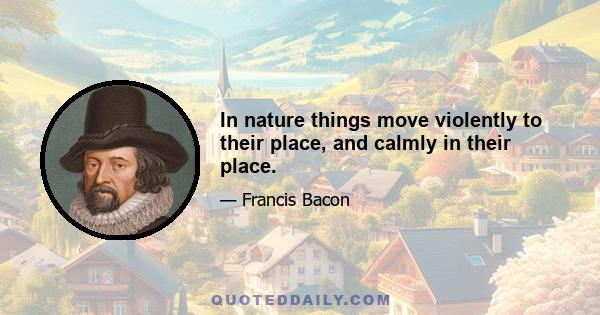 In nature things move violently to their place, and calmly in their place.