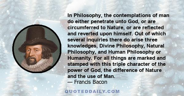 In Philosophy, the contemplations of man do either penetrate unto God, or are circumferred to Nature, or are reflected and reverted upon himself. Out of which several inquiries there do arise three knowledges, Divine