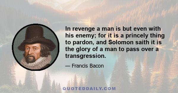 In revenge a man is but even with his enemy; for it is a princely thing to pardon, and Solomon saith it is the glory of a man to pass over a transgression.