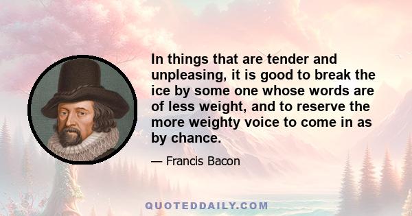 In things that are tender and unpleasing, it is good to break the ice by some one whose words are of less weight, and to reserve the more weighty voice to come in as by chance.