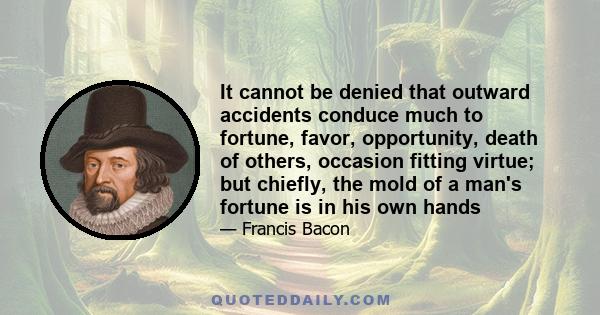 It cannot be denied that outward accidents conduce much to fortune, favor, opportunity, death of others, occasion fitting virtue; but chiefly, the mold of a man's fortune is in his own hands