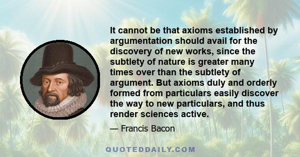 It cannot be that axioms established by argumentation should avail for the discovery of new works, since the subtlety of nature is greater many times over than the subtlety of argument. But axioms duly and orderly