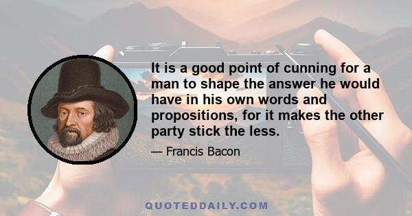 It is a good point of cunning for a man to shape the answer he would have in his own words and propositions, for it makes the other party stick the less.