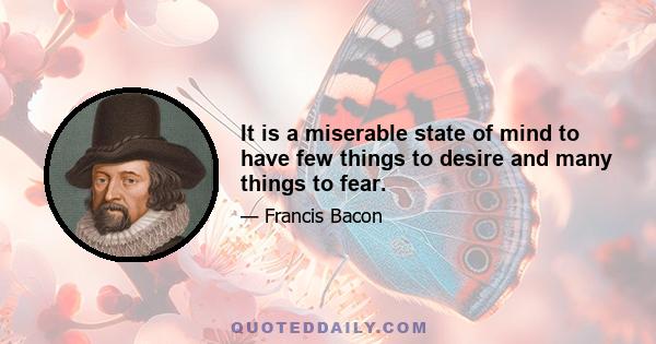 It is a miserable state of mind to have few things to desire and many things to fear.