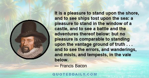 It is a pleasure to stand upon the shore, and to see ships tost upon the sea: a pleasure to stand in the window of a castle, and to see a battle and the adventures thereof below: but no pleasure is comparable to