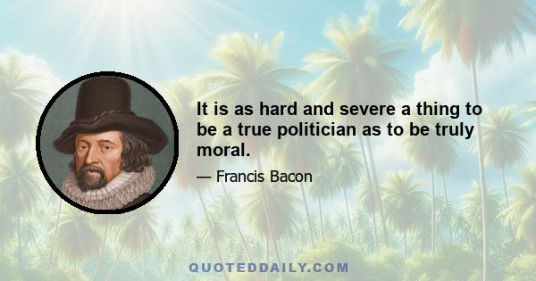 It is as hard and severe a thing to be a true politician as to be truly moral.