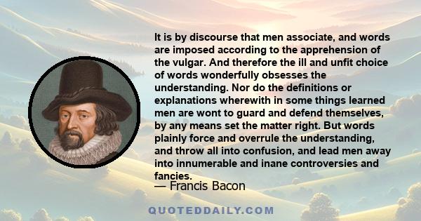 It is by discourse that men associate, and words are imposed according to the apprehension of the vulgar. And therefore the ill and unfit choice of words wonderfully obsesses the understanding. Nor do the definitions or 