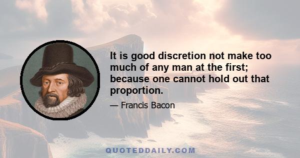 It is good discretion not make too much of any man at the first; because one cannot hold out that proportion.