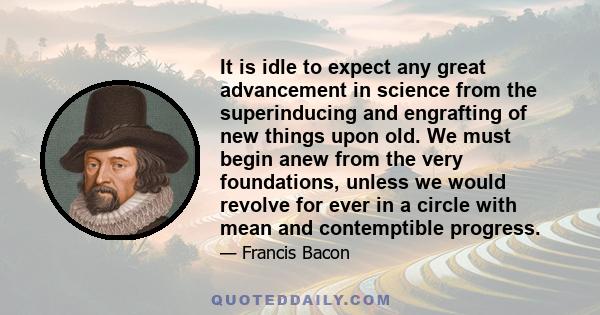 It is idle to expect any great advancement in science from the superinducing and engrafting of new things upon old. We must begin anew from the very foundations, unless we would revolve for ever in a circle with mean