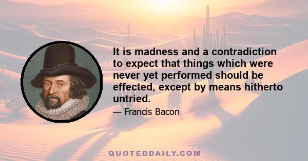 It is madness and a contradiction to expect that things which were never yet performed should be effected, except by means hitherto untried.