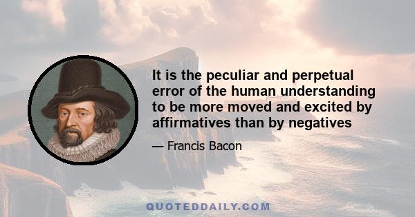 It is the peculiar and perpetual error of the human understanding to be more moved and excited by affirmatives than by negatives