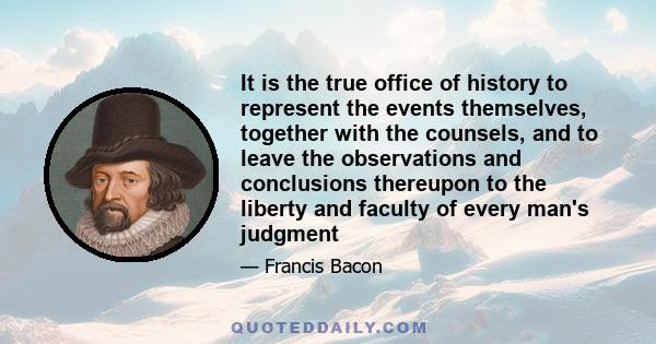 It is the true office of history to represent the events themselves, together with the counsels, and to leave the observations and conclusions thereupon to the liberty and faculty of every man's judgment