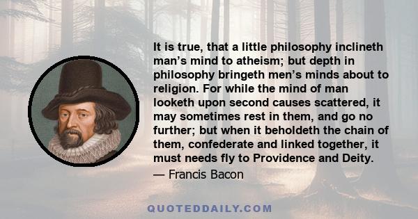 It is true, that a little philosophy inclineth man’s mind to atheism; but depth in philosophy bringeth men’s minds about to religion. For while the mind of man looketh upon second causes scattered, it may sometimes rest 