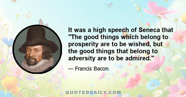 It was a high speech of Seneca that The good things which belong to prosperity are to be wished, but the good things that belong to adversity are to be admired.