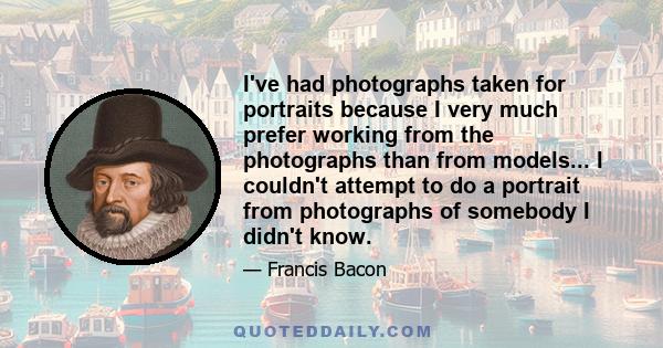 I've had photographs taken for portraits because I very much prefer working from the photographs than from models... I couldn't attempt to do a portrait from photographs of somebody I didn't know.