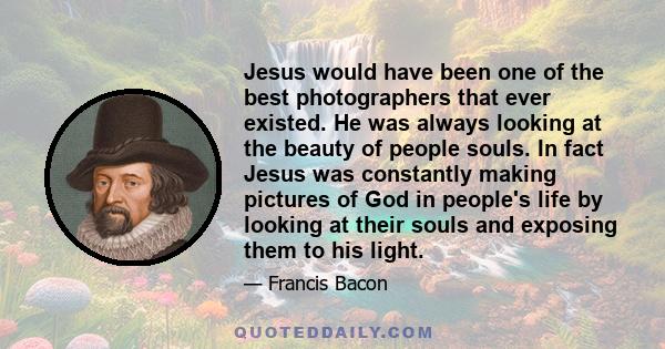 Jesus would have been one of the best photographers that ever existed. He was always looking at the beauty of people souls. In fact Jesus was constantly making pictures of God in people's life by looking at their souls