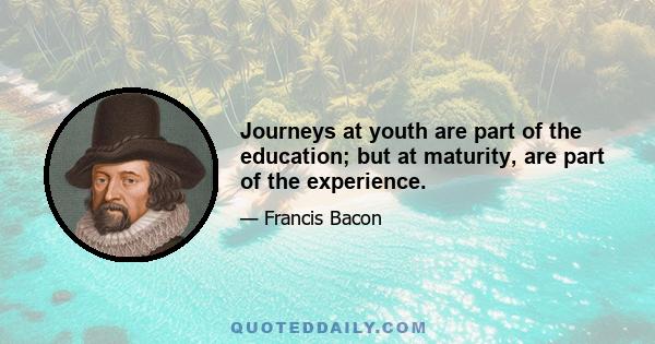 Journeys at youth are part of the education; but at maturity, are part of the experience.