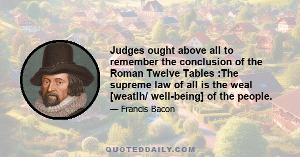 Judges ought above all to remember the conclusion of the Roman Twelve Tables :The supreme law of all is the weal [weatlh/ well-being] of the people.