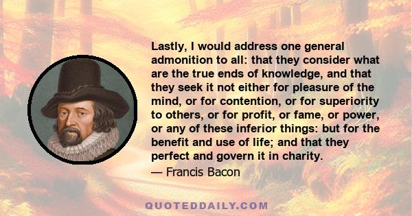 Lastly, I would address one general admonition to all: that they consider what are the true ends of knowledge, and that they seek it not either for pleasure of the mind, or for contention, or for superiority to others,