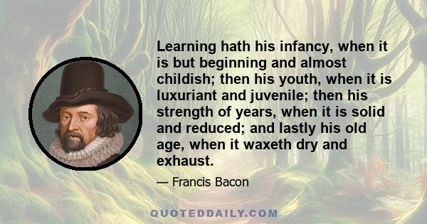 Learning hath his infancy, when it is but beginning and almost childish; then his youth, when it is luxuriant and juvenile; then his strength of years, when it is solid and reduced; and lastly his old age, when it