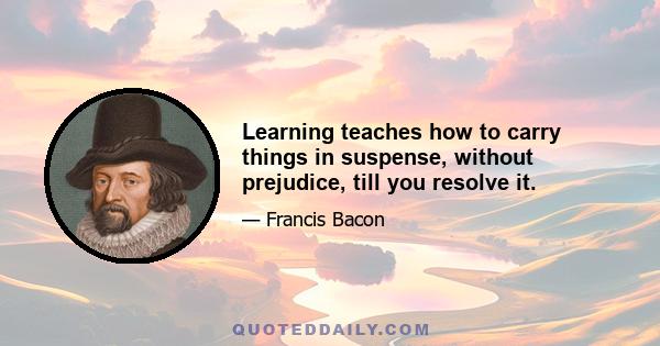 Learning teaches how to carry things in suspense, without prejudice, till you resolve it.