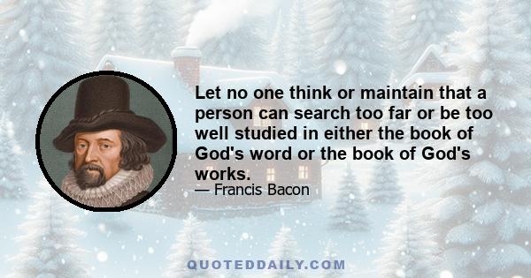 Let no one think or maintain that a person can search too far or be too well studied in either the book of God's word or the book of God's works.