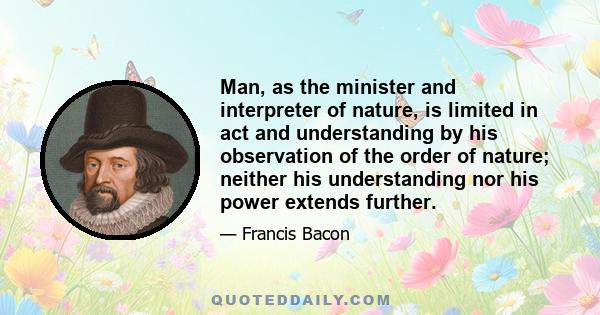 Man, as the minister and interpreter of nature, is limited in act and understanding by his observation of the order of nature; neither his understanding nor his power extends further.