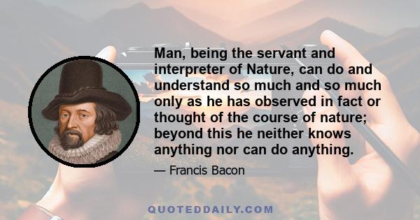 Man, being the servant and interpreter of Nature, can do and understand so much and so much only as he has observed in fact or thought of the course of nature; beyond this he neither knows anything nor can do anything.