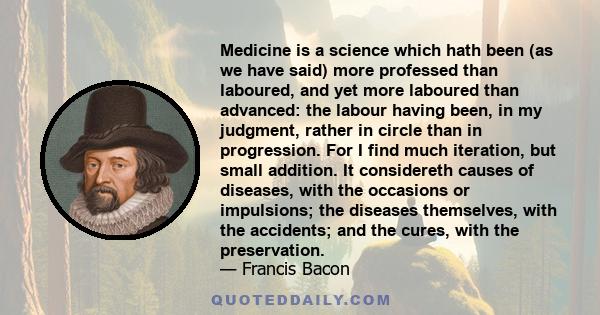 Medicine is a science which hath been (as we have said) more professed than laboured, and yet more laboured than advanced: the labour having been, in my judgment, rather in circle than in progression. For I find much