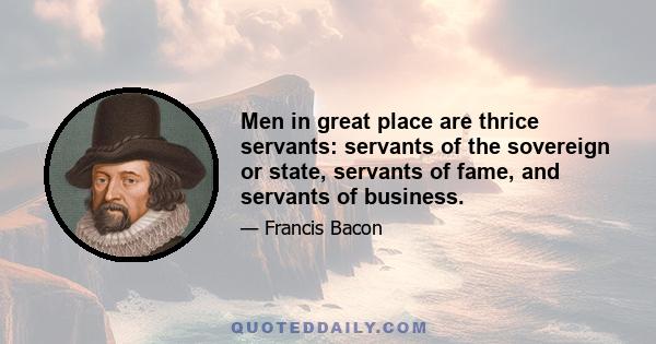 Men in great place are thrice servants: servants of the sovereign or state, servants of fame, and servants of business.