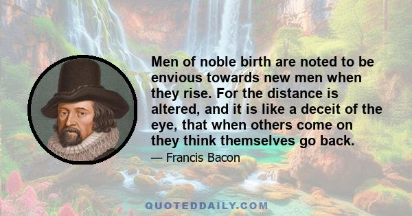 Men of noble birth are noted to be envious towards new men when they rise. For the distance is altered, and it is like a deceit of the eye, that when others come on they think themselves go back.