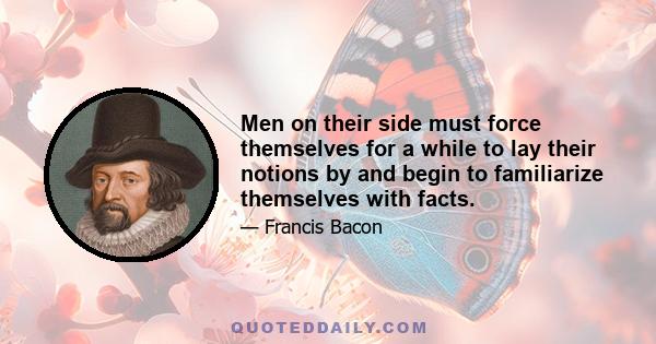 Men on their side must force themselves for a while to lay their notions by and begin to familiarize themselves with facts.