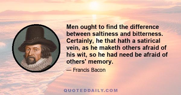 Men ought to find the difference between saltiness and bitterness. Certainly, he that hath a satirical vein, as he maketh others afraid of his wit, so he had need be afraid of others' memory.