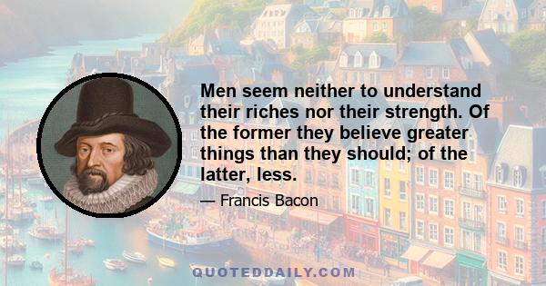 Men seem neither to understand their riches nor their strength. Of the former they believe greater things than they should; of the latter, less.