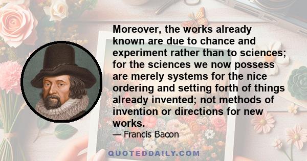 Moreover, the works already known are due to chance and experiment rather than to sciences; for the sciences we now possess are merely systems for the nice ordering and setting forth of things already invented; not