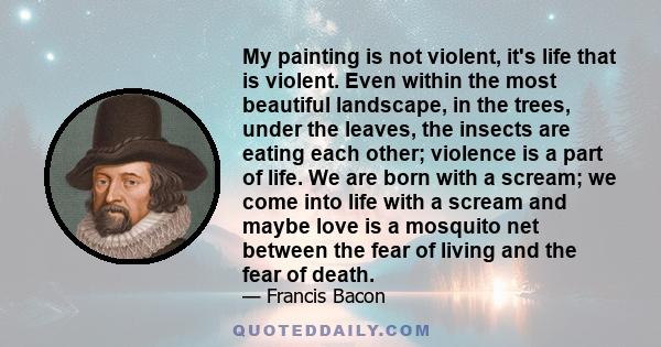 My painting is not violent, it's life that is violent. Even within the most beautiful landscape, in the trees, under the leaves, the insects are eating each other; violence is a part of life. We are born with a scream;