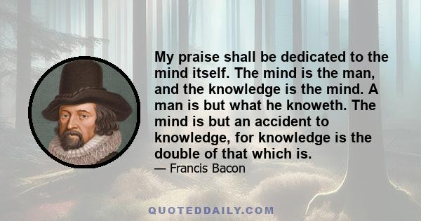 My praise shall be dedicated to the mind itself. The mind is the man, and the knowledge is the mind. A man is but what he knoweth. The mind is but an accident to knowledge, for knowledge is the double of that which is.