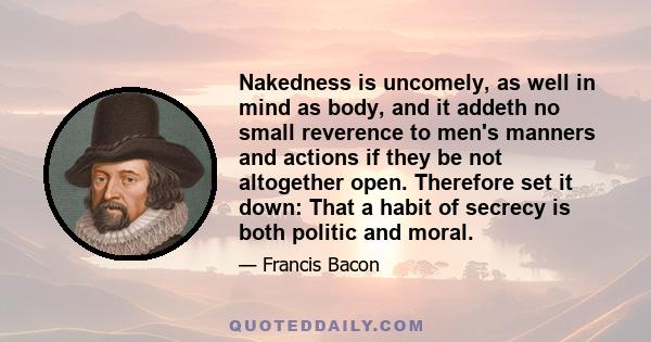 Nakedness is uncomely, as well in mind as body, and it addeth no small reverence to men's manners and actions if they be not altogether open. Therefore set it down: That a habit of secrecy is both politic and moral.