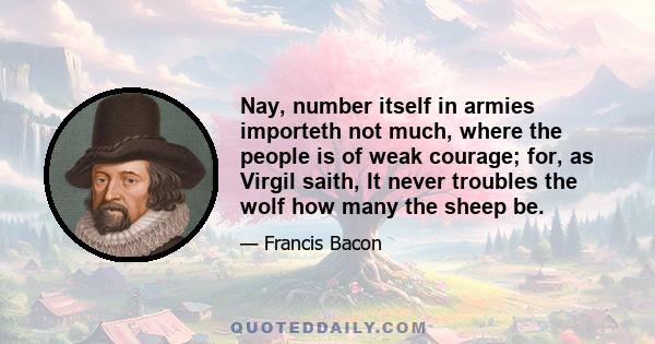 Nay, number itself in armies importeth not much, where the people is of weak courage; for, as Virgil saith, It never troubles the wolf how many the sheep be.