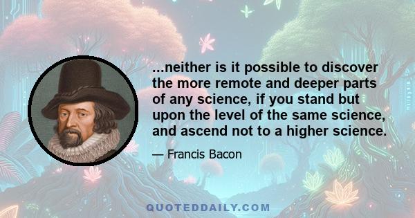 ...neither is it possible to discover the more remote and deeper parts of any science, if you stand but upon the level of the same science, and ascend not to a higher science.