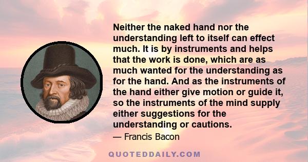 Neither the naked hand nor the understanding left to itself can effect much. It is by instruments and helps that the work is done, which are as much wanted for the understanding as for the hand. And as the instruments